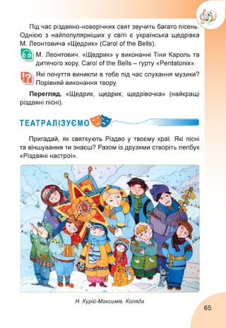 Під час різдвяно-новорічних свят звучить багато пісень.
Однією з найпопулярніших у світі є українська щедрівка
М. Леонтовича «Щедрик» (Carol of the Bells).
М. Леонтович. «Щедрик» у виконанні Тіни Кароль та
дитячого хору, Carol of the Bells - гурту «Pentatonix».
Які почуття виникли в тебе під час слухання музики?
Порівняй виконання твору.
Перегляд. «Щедрик, щедрик, щедрівочка» (найкращі
різдвяні пісні).
ТЕАТРАЛІЗУЄМО^^..............
Пригадай, як святкують Різдво у твоєму краї. Які пісні
та віншування ти знаєш? Разом із друзями створіть лепбук
«Різдвяні настрої».
Н. Курій-Максимів. Коляда
65
 