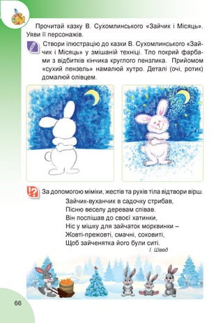 Прочитай казку В. Сухомлинського «Зайчик і Місяць».
Уяви її персонажів.
Створи ілюстрацію до казки В. Сухомлинського «Зай­
чик і Місяць» у змішаній техніці. Тло покрий фарба­
ми з відбитків кінчика круглого пензлика. Прийомом
«сухий пензель» намалюй хутро. Деталі (очі, ротик)
домалюй олівцем.
За допомогою міміки, жестів та рухів тіла відтвори вірш.
Зайчик-вуханчик в садочку стрибав,
Пісню веселу деревам співав.
Він поспішав до своєї хатинки,
Ніс у мішку для зайчаток морквинки -
Жовті-прежовті, смачні, соковиті,
Щоб зайченятка його були ситі.
І. Швед
66
 