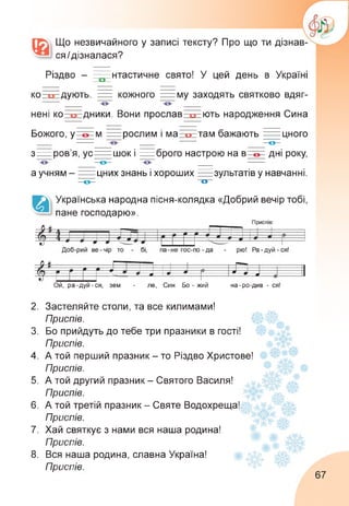 Що незвичайного у записі тексту? Про що ти дізнав­
ся /дізналася?
Різдво - -----нтастичне свято! У цей день в Україні
ко : дують. = кожного = му заходять святково вдяг-
___ — — ___
нені ко-----дники. Вони прослав----- ють народження Сина
Божого, у м = рослим і ма і о там бажають == цного
___ ____ — ___ о
з == ров'я, ус== шок і == брого настрою на в дні року,
о
а учням - == цних знань і хороших =зультатів у навчанні.
о о
Українська народна пісня-колядка «Добрий вечір тобі,
пане господарю».
Ой, ра-дуй-ся, зем - ле, Син Бо - жий на-ро-див - ся!
М Г 1 1 -----1-------------г-р“і—------ і------------ 1
9 - и О -- 1
г > 9 Р Ж 9 2. 1
Vи ----- — 9 9 *9.1
2.
3.
4.
5.
6.
7.
8.
Застеляйте столи, та все килимами!
Приспів. 1
Бо прийдуть до тебе три празники в гості!
Приспів.
А той перший празник - то Різдво Христове!
Приспів.
А той другий празник - Святого Василя!
Приспів.
А той третій празник - Святе Водохреща!
Приспів.
Хай святкує з нами вся наша родина!
Приспів.
Вся наша родина, славна Україна!
Приспів.
67
 