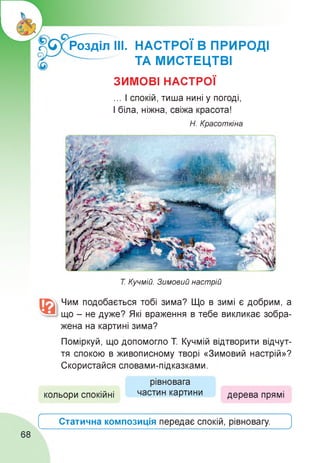Розділ ІІІ. НАСТРОЇ В ПРИРОДІ
ТА МИСТЕЦТВІ
ЗИМОВІ НАСТРОЇ
... І спокій, тиша нині у погоді,
І біла, ніжна, свіжа красота!
Н. Красоткіна
Т. Кучмій. Зимовий настрій
Чим подобається тобі зима? Що в зимі є добрим, а
що - не дуже? Які враження в тебе викликає зобра­
жена на картині зима?
Поміркуй, що допомогло Т Кучмій відтворити відчут­
тя спокою в живописному творі «Зимовий настрій»?
Скористайся словами-підказками.
кольори спокійні
рівновага
частин картини дерева прямі
Ґ
Статична композиція передає спокій, рівновагу.
А
J
68
 