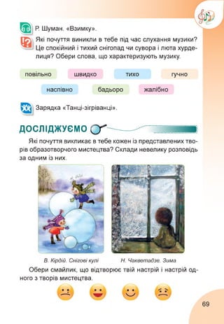 Р. Шуман. «Взимку».
Які почуття виникли в тебе під час слухання музики?
Це спокійний і тихий снігопад чи сувора і люта хурде­
лиця? Обери слова, що характеризують музику.
повільно швидко тихо гучно
наспівно бадьоро жалібно
Зарядка «Танці-зігріванці».
ДОСЛІДЖУЄМО О'"
Які почуття викликає в тебе кожен із представлених тво­
рів образотворчого мистецтва? Склади невелику розповідь
за одним із них.
В. Кірдій. Снігові кулі Н. Чакветадзе. Зима
Обери смайлик, що відтворює твій настрій і настрій од­
ного з творів мистецтва.
69
 
