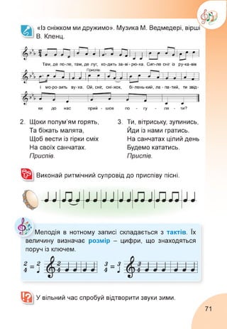 «Із сніжком ми дружимо». Музика М. Ведмедері, вірші
В. Кленц.
Там, де по-ле, там, де луг, хо-дить за-ві-рю-ха. Сип-ле сніг із ру-ка-вів
4 ,к о 1------ 1 ------1-----' ' ——Г*тт 1--------------------------- 1
1 — 1 9 9
[іТТЛ ™ ІЛ Д л 9 л ш ш 9 9 9 9 0 Г
* 9 9
9 9
Е щ—1
і мо-ро-зить ву-ха. Ой, сніг, сні-жок, бі-лень-кий, ла - па-тий, ти звід
0 , к Г— І
Приспів:
г-П 1 1--- п --
ь к 9 9 9 9 V 9
г/Н 17 Ь£?9~ 9« г 9~ о и
------------
9
ки до нас прий - шов по - гу - ля - ти?
У ,к
Л Ьк— 1
Г/Н 17 І>_от__________________«г____1
~ 9 ~ ~ 9
9 9
2. Щоки полум'ям горять,
Та біжать малята,
Щоб вести із гірки сміх
На своїх санчатах.
Приспів.
3. Ти, вітриську, зупинись,
Йди із нами гратись.
На санчатах цілий день
Будемо кататись.
Приспів.
Виконай ритмічний супровід до приспіву пісні.
Мелодія в нотному записі складається з тактів. Їх
величину визначає розмір - цифри, що знаходяться
поруч із ключем.
вільний час спробуй відтворити звуки зими.
@ У
71
 
