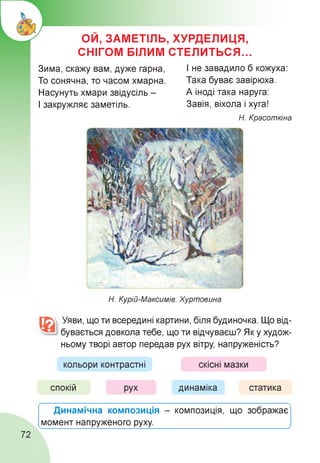 ОИ, ЗАМЕТІЛЬ, ХУРДЕЛИЦЯ,
СНІГОМ БІЛИМ СТЕЛИТЬСЯ...
Зима, скажу вам, дуже гарна,
То сонячна, то часом хмарна.
Насунуть хмари звідусіль -
І закружляє заметіль.
І не завадило б кожуха:
Така буває завірюха.
А іноді така наруга:
Завія, віхола і хуга!
Н. Красоткіна
Н. Курій-Максимів. Хуртовина
Уяви, що ти всередині картини, біля будиночка. Що від­
бувається довкола тебе, що ти відчуваєш? Як у худож-
ньому творі автор передав рух вітру, напруженість?
кольори контрастні скісні мазки
спокій рух динаміка статика
Динамічна композиція - композиція, що зображає
момент напруженого руху.__________________________ ,
72
 