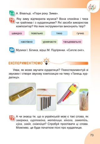 А. Вівальді. «Пори року. Зима».
Яку зиму відтворила музика? Вона спокійна і тиха
чи грайлива і з хурделицями? Які засоби використав
композитор? На яких інструментах виконують твір?
швидко повільно тихо гучно
наспівно уривчасто танцювально
Музика І. Білика, вірші М. Підгірянки. «Сипле сніг».
ЕКСПЕРИМЕНТУЄМО® ............ ....
Уяви, як може звучати хурделиця? Поекспериментуй зі
звуками і створи звукову композицію на тему «Танець хур­
делиці».
А чи знаєш ти, що в українській мові є такі слова, як
завірюха, хуртовина, метелиця, віхола, заметіль,
хуга, завія, сніжниця? Спробуй проспівати ці слова.
Можливо, це буде початком пісні про хурделицю.
73
 