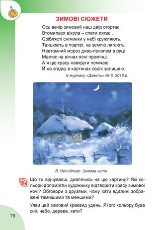 ЗИМОВІ СЮЖЕТИ
Ось вечір зимовий наш двір огортає,
Втомилася віхола - спати лягає...
Сріблясті сніжинки у небі кружляють,
Танцюють в повітрі, на землю лягають.
Невтомний мороз диво-пензлем в руці
Малює на вікнах ясні промінці.
А я цю красу навкруги помічаю
Й на згадку в картинах своїх залишаю.
Із журналу «Джміль» № 6, 2016 р.
В. Непийпиво. Зимова хата
Що ти відчуваєш, дивлячись на цю картину? Які ко­
льори допомогли художнику відтворити красу зимової
ночі? Обговори з друзями, чому хати вдалині зобра­
жені темнішими та меншими?
Уяви цей зимовий краєвид удень. Якого кольору буде
сніг, небо, дерева, хати?
76
 