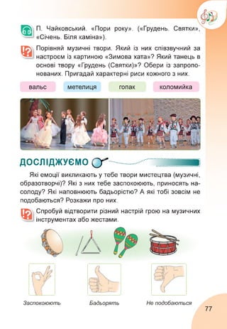 П. Чайковський. «Пори року». («Грудень. Святки»,
«Січень. Біля каміна»).
Порівняй музичні твори. Який із них співзвучний за
настроєм із картиною «Зимова хата»? Який танець в
основі твору «Грудень (Святки)»? Обери із запропо­
нованих. Пригадай характерні риси кожного з них.
вальс метелиця гопак коломийка
досліджуємо (у......... ...
Які емоції викликають у тебе твори мистецтва (музичні,
образотворчі)? Які з них тебе заспокоюють, приносять на­
солоду? Які наповнюють бадьорістю? А які тобі зовсім не
подобаються? Розкажи про них.
Спробуй відтворити різний настрій грою на музичних
інструментах або жестами.
Заспокоюють Бадьорять Не подобаються
77
 