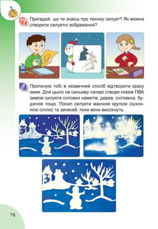 Пригадай, що ти знаєш про техніку силует? Як можна
створити силуетні зображення?
Пропоную тобі в незвичний спосіб відтворити красу
зими. Для цього на синьому папері створи клеєм ПВА
зимові силуети снігових наметів, дерев, сніговика, бу­
динків тощо. Посип силуети манною крупою (кухон­
ною сіллю) та зачекай, поки вони висохнуть.
78
 