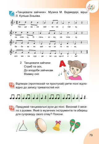 «Танцювали зайчики». Музика М. Ведмедері, вірші
Л. Куліша-Зіньківа.
2. Танцювали зайчики
Стриб та скік,
До вподоби зайчикам
Взимку сніг.
Відтвори (проплескай чи простукай) ритм пісні відпо­
відно до запису тривалостей нот.
і#лл і
Придумай танцювальні рухи до пісні. Виконай її весе­
ло з рухами. Який із музичних інструментів ти обереш
для супроводу свого співу? Поясни.
79
 