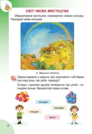 СВІТ І МОВА МИСТЕЦТВА
Образотворче мистецтво «промовляє» мовою кольору.
Пригадай назви кольорів.
О. Збруцька. Веселка
Уважно вдивись у картину. Що «розповіли» тобі барви
про пору року, час доби, природу?
Склади і розкажи друзям оповідання про дітей і ко­
льорові кульки. Використай подані слова.
8
 