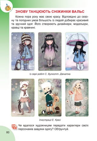 ЗНОВУ ТАНЦЮЮТЬ СНІЖИНКИ ВАЛЬС
Кожна пора року має свою красу. Відповідно до сезо-
ну та погодних умов більшість із людей добирає красивий
та зручний одяг. Його створюють дизайнери, модельєри,
кравці та кравчині.
Із серіїробіт С. Вулкотт. Дівчатка
Ілюстрації Е. Кресі
Чи вдалося художницям передати характери своїх
персонажів завдяки одягу? Обґрунтуй.
80
 