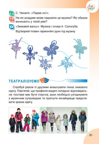 С. Чекалін. «Падав сніг».
На які роздуми може надихати ця музика? Які образи
виникають у твоїй уяві?
«Зимовий вальс». Музика і слова А. Салогуба.
Відтворюй плавні гармонійні рухи під музику.
Спробуй разом із друзями влаштувати показ зимового
одягу. Пам'ятай, що професія моделі складна і відповідаль­
на: постава має бути струнка, рухи необхідно узгоджувати
з музичним супроводом та прагнути якнайкраще предста­
вити зразки одягу.
81
 