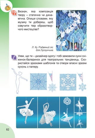 Визнач, яка композиція
твору - статична чи дина­
мічна. Опиши словами, яку
музику ти добереш, щоб
озвучити твір образотвор-
чого мистецтва?
Л. Ку. Різдвяний ліс
для Лускунчика
Уяви, що ти - дизайнер одягу і тобі замовили сукні сні-
жинок-балеринок для театральних танцівниць. Ско­
ристайся зразками шаблонів та створи власні зразки
суконь з паперу.
82
 