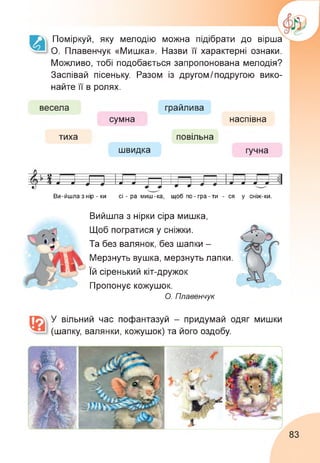 Поміркуй, яку мелодію можна підібрати до вірша
О. Плавенчук «Мишка». Назви її характерні ознаки.
Можливо, тобі подобається запропонована мелодія?
Заспівай пісеньку. Разом із другомІ подругою вико­
найте її' в ролях.
весела
тиха
грайлива
сумна
повільна
швидка
наспівна
гучна
х і—о—---------==-------- ---------------------------
ГЕ 4 1—1
Ст 17 4 - и
У17 Д > -- л Л ______ Л Л Л
Ви-йшла з нір - ки сі - ра миш-ка, щоб по-гра-ти - ся у сніж-ки.
Вийшла з нірки сіра мишка,
Щоб погратися у сніжки.
Та без валянок, без шапки -
Мерзнуть вушка, мерзнуть лапки.
Їй сіренький кіт-дружок
Пропонує кожушок.
О. Плавенчук
У вільний час пофантазуй - придумай одяг мишки
(шапку, валянки, кожушок) та його оздобу.
83
 