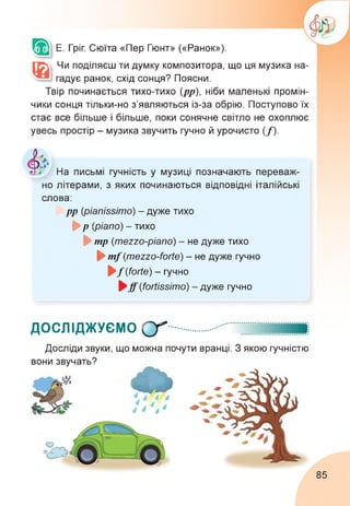Е. Гріг. Сюїта «Пер Гюнт» («Ранок»).
®|
Чи поділяєш ти думку композитора, що ця музика на­
гадує ранок, схід сонця? Поясни.
Твір починається тихо-тихо (рр), ніби маленькі промін­
чики сонця тільки-но з’являються із-за обрію. Поступово їх
стає все більше і більше, поки сонячне світло не охоплює
увесь простір - музика звучить гучно й урочисто (f).
На письмі гучність у музиці позначають переваж­
но літерами, з яких починаються відповідні італійські
слова:
► pp (pianissimo) - дуже тихо
► p (piano) - тихо
► mp (mezzo-piano) - не дуже тихо
► mf(mezzo-forte) - не дуже гучно
► f(forte) - гучно
► ff(fortissimo) - дуже гучно
ДОСЛІДЖУЄМО Qr*
Досліди звуки, що можна почути вранці. З якою гучністю
вони звучать?
85
 
