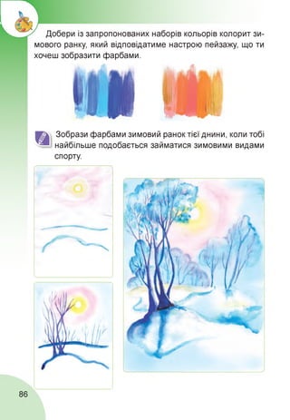 Добери із запропонованих наборів кольорів колорит зи­
мового ранку, який відповідатиме настрою пейзажу, що ти
хочеш зобразити фарбами.
Зобрази фарбами зимовий ранок тієї днини, коли тобі
найбільше подобається займатися зимовими видами
спорту.
86
 