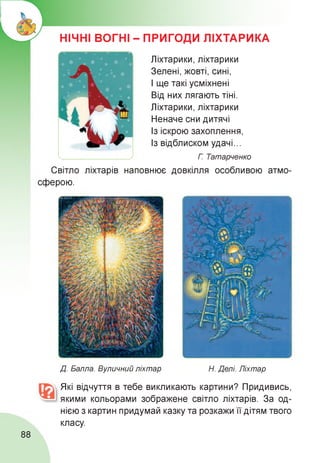 НІЧНІ ВОГНІ - ПРИГОДИ ЛІХТАРИКА
Ліхтарики, ліхтарики
Зелені, жовті, сині,
І ще такі усміхнені
Від них лягають тіні.
Ліхтарики, ліхтарики
Неначе сни дитячі
Із іскрою захоплення,
Із відблиском удачі...
Г Татарченко
Світло ліхтарів наповнює
сферою.
довкілля особливою атмо-
Д. Балла. Вуличний ліхтар Н. Делі. Ліхтар
Які відчуття в тебе викликають картини? Придивись,
якими кольорами зображене світло ліхтарів. За од­
нією з картин придумай казку та розкажи її дітям твого
класу.
88
 