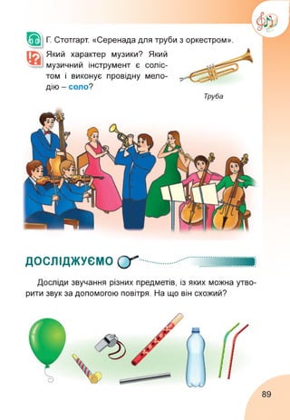 Г. Стотгарт. «Серенада для труби з оркестром».
Який характер музики? Який
музичний інструмент є соліс­
том і виконує провідну мело­
дію - соло?
Труба
ДОСЛІДЖУЄМО О"
Досліди звучання різних предметів, із яких можна утво­
рити звук за допомогою повітря. На що він схожий?
89
 