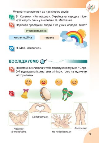 Музика «промовляє» до нас мовою звуків.
В. Косенко. «Колискова». Українська народна пісня
«Ой ходить сон» у виконанні Н. Матвієнко.
Порівняй прослухані твори. Яка у них мелодія, темп?
стрибкоподібна
хвилеподібна
Н. Май. «Веселка».
плавна
ДОСЛІДЖУЄМО СҐ
Які емоції викликала у тебе прослухана музика? Спро­
буй відтворити їх жестами, лініями, грою на музичних
інструментах.
Надихає
на творчість
Подобається
Не подобається
Заспокоює
9
 