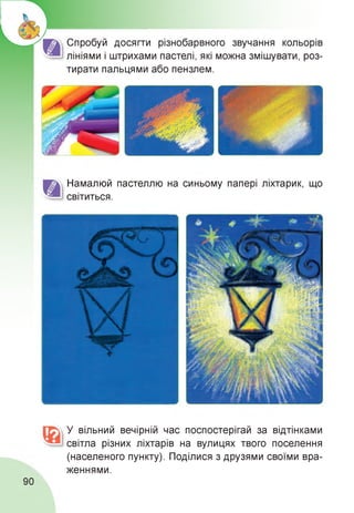 Спробуй досягти різнобарвного звучання кольорів
лініями і штрихами пастелі, які можна змішувати, роз­
тирати пальцями або пензлем.
Намалюй пастеллю на синьому папері ліхтарик, що
світиться.
У вільний вечірній час поспостерігай за відтінками
світла різних ліхтарів на вулицях твого поселення
(населеного пункту). Поділися з друзями своїми вра­
женнями.
90
 