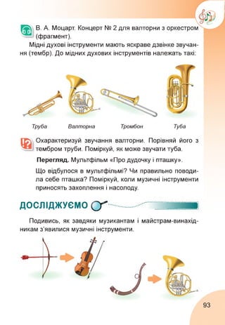 В. А. Моцарт. Концерт № 2 для валторни з
(фрагмент).
Мідні духові інструменти мають яскраве дзвінке звучан­
ня (тембр). До мідних духових інструментів належать такі:
Труба Валторна Тромбон Туба
Охарактеризуй звучання валторни. Порівняй його з
тембром труби. Поміркуй, як може звучати туба.
Перегляд. Мультфільм «Про дудочку і пташку».
Що відбулося в мультфільмі? Чи правильно поводи­
ла себе пташка? Поміркуй, коли музичні інструменти
приносять захоплення і насолоду.
ДОСЛІДЖУЄМО ОТ
Подивись, як завдяки музикантам і майстрам-винахід-
никам з'явилися музичні інструменти.
93
 