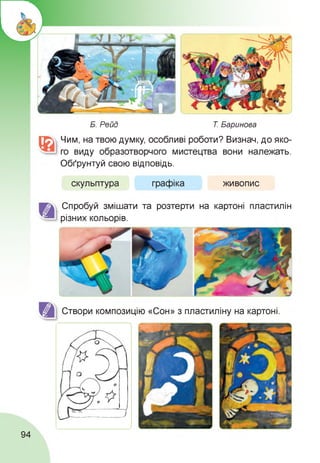 Б. Рейд Т. Баринова
Чим, на твою думку, особливі роботи? Визнач, до яко­
го виду образотворчого мистецтва вони належать.
Обґрунтуй свою відповідь.
скульптура графіка живопис
Спробуй змішати та розтерти на картоні пластилін
різних кольорів.
Створи композицію «Сон» з пластиліну на картоні.
94
 
