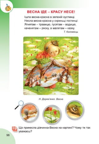 ВЕСНА ІДЕ - КРАСУ НЕСЕ!
Ішла весна-красна в зеленій хустинці.
Несла весна-красна у скриньці гостинці:
Ягнятам - травицю, гусятам - водицю,
каченятам - ряску, а малятам - казку.
Т. Коломієць
Н. Дерев’янко. Весна
Що принесла дівчинка-Весна на картині? Чому ти так
уважаєш?
96
 