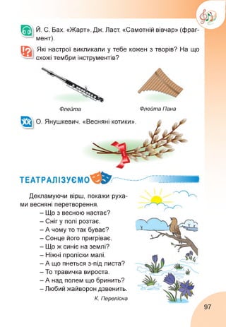 Й. С. Бах. «Жарт». Дж. Ласт. «Самотній вівчар» (фраг­
мент).
Які настрої викликали у тебе кожен з творів? На що
схожі тембри інструментів?
Флейта Флейта Пана
Декламуючи вірш, покажи руха­
ми весняні перетворення.
- Що з весною настає?
- Сніг у полі розтає.
- А чому то так буває?
- Сонце його пригріває.
- Що ж синіє на землі?
- Ніжні проліски малі.
- А що пнеться з-під листа?
- То травичка вироста.
- А над полем що бринить?
- Любий жайворон дзвенить.
К. Перелісна
97
 