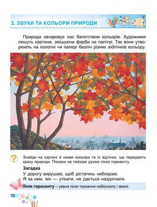 10
Природа зачарову нас багатство кольорів. удо ники
пи уть картини з і у чи арби на палітрі. ак вони утво
р ть на полотні чи папері безліч різних відтінків кольору.
Знайди на картині й назви кольори та їх відтінки о переда ть
красу природи. Пока и на пейза і руко ліні горизонту.
а адка
У дорогу виру а об дістатись небокра .
Я за ни він — утікати не да ться наздогнати.
КИ ТА КОЛ О И И ОДИ
Л н и н уявна лінія торкання небосхилу і зе лі.
 
