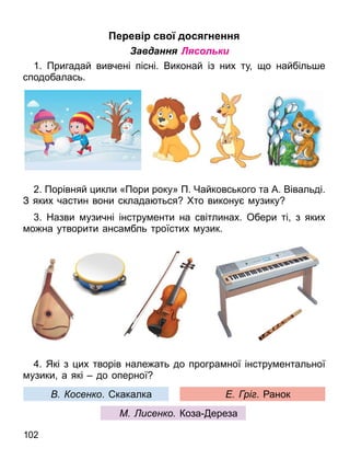 102
е е с д с ненн
Завдання Лясольки
1. Пригадай вивчені пісні. Виконай із них ту о найбіль е
сподобалась.
2. Порівняй икли «Пори року» П. Чайковського та А. Вівальді.
З яких частин вони склада ться то викону узику
. Назви узичні інстру енти на світлинах. Обери ті з яких
о на утворити анса бль троїстих узик.
. Які з их творів нале ать до програ ної інстру ентальної
узики а які до оперної
осенко. какалка рі . анок
М исенко Коза ереза
 