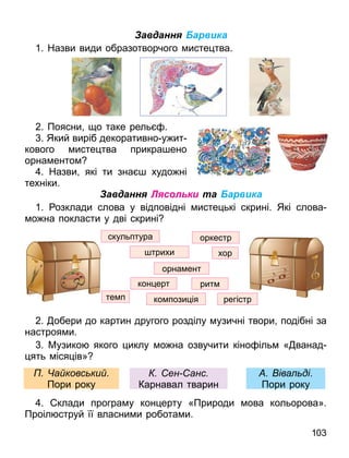 103
Завдання Барвика
1. Назви види образотворчого исте тва.
2. Поясни о таке рель .
. Який виріб декоративно у ит
кового исте тва прикра ено
орна енто
. Назви які ти зна худо ні
техніки.
Завдання Лясольки та Барвика
1. озклади слова у відповідні исте ькі скрині. Які слова
о на покласти у дві скрині
2. обери до картин другого розділу узичні твори подібні за
настроя и.
. Музико якого иклу о на озвучити кіно іль « ванад
ять іся ів»
. клади програ у кон ерту «Природи ова кольорова».
Проіл струй її власни и робота и.
трихи
ко пози ія
те п
скульптура
кон ерт
орна ент
оркестр
регістр
рит
хор
іва ді.
Пори року
ен анс
Карнавал тварин
а ковс ки .
Пори року
 