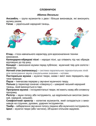 СЛО И ОК
Абетка Лясольки
Ансам л група узикантів з двох і біль е виконав ів які викону ть
узику разо .
Г ак український народний тане ь.
юд п са навчального характеру для вдосконалення техніки
виконання.
Календа н д сн народні пісні о співа ть під час обрядів
відповідно до пір року.
К н е виконання узики перед публіко ; узичний твір для соліста і
оркестру.
ни с ан н н се систе а паралельних горизонтальних ліній
для записування звуків спе іальни и знака и нота и.
ас ал на м ика узичні твори назва і з іст яких переда ть кар
тини природи.
а а ти часова перерва у звучанні узичного твору.
л ка у перекладі означа «півкроку» видкий чеський народний
тане ь який викону ться в парі.
амна м ика інстру ентальні твори які а ть назву або словесну
програ у.
е с звуки голосу або інстру ента о відрізня ться висото висо
кий середній низький .
Сим н ни кес колектив узикантів який склада ться з вико
нав ів на струнних духових ударних інстру ентах.
Тем забарвлення звучання голосу л дини або узичного інстру ента.
икл узичні твори або частини об днані спільни заду о .
104
 