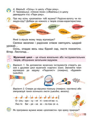13
іва ді «Осінь» із иклу «Пори року».
а ковс ки «Осіння пісня» « овтень» із иклу
дванад яти п с «Пори року».
Про яку осінь «розповіла» тобі узика адісно золоту чи по
х уро сіру обери до ко ного з творів слова характеристики.
Який із вір ів яко у твору відповіда
еляни весели і радісни співо святку ть едрий
уро ай
Осінь опада весь на бідний сад листя по овтіло.
Вітер. истопад
аріант . За допо ого узичних інстру ентів створіть ра
зо з друзя и икл узичних «картин» осені. З ін йте те п
відповідно до заду у: «Падолист» омірно « уревій»
видко .
аріант твори до вір ика пісеньку омірно нас івно або
зі провізуй танок осіннього листя видко весе о .
О сінь кра су ня пі сн спі ва .
ис тя баг ря не зо ло то ся .
Як програ на узика о е «розповісти» про красу природи
М и ни икл е кілька вокальних або інстру ентальних
творів об днаних загальни заду о .
бадьора
рі уча
ні на
заду лива енергійна
урочиста
су на активна
 