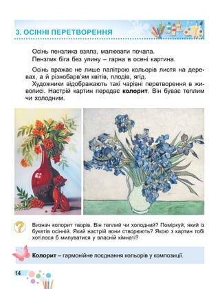 14
ОС Т О
Осінь пензлика взяла ал вати почала.
Пензлик біга без упину гарна в осені картина.
Осінь вра а не ли е палітро кольорів листя на дере
вах а й різнобарв я квітів плодів ягід.
удо ники відобра а ть такі чарівні перетворення в и
вописі. Настрій картин переда к л и . Він бува тепли
чи холодни .
Визнач колорит творів. Він теплий чи холодний По іркуй який із
букетів осінній. Який настрій вони створ ть Яко з картин тобі
хотілося б илуватися у власній кі наті
К л и гар онійне по днання кольорів у ко пози ії.
 