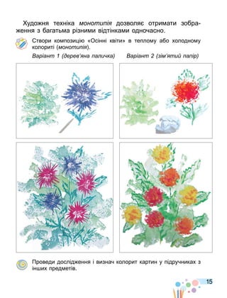 15
удо ня техніка моноти і дозволя отри ати зобра
ення з багать а різни и відтінка и одночасно.
твори ко пози і «Осінні квіти» в тепло у або холодно у
колориті моноти і .
аріант дерев на а и ка аріант ім ти а ір
Проведи дослід ення і визнач колорит картин у підручниках з
ін их пред етів.
 