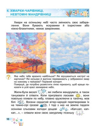 18
ари на осінньо у небі часто з ін ть сво забарв
лення. Вони бува ть яскрави и й іскристи и або
ні но блакитни и не ов за ріяни и.
Яке небо тебе вразило найбіль е Які відчува ться настрої на
картинах Які кольори й відтінки перева а ть у зобра енні х ар
на ко но у з пейза ів Порівняй колорит.
По іркуй де потрібно роз істити ліні горизонту об кра е по
казати в усій красі зах арене небо.
или були веселі які л били андрувати а тако
тан вати й співати. Коли пригрівало ласкаве вони
повільно пливли по небу плавно кру ля чи в таночку ов
білі
повільно пливли по небу плавно кру ля чи в таночку ов
. Восени сердитий вітер чародій перетвор вав їх
на те но сірі грозові . І тоді з них на зе л падали
осінні и сльоза и холодні до ові . «Кап кап кап
кап » співали вони сво за урливу пісеньку .
МА КИ А И
ТОМ МА Д И
 