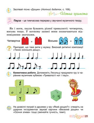 21
Заспівай пісн « о ик» отни додаток с. 10 .
к і ноти, паузи ува т різної тривалості: четвертна,
вос ма то о. У нотному записі вони познача т ся від-
повідними значками.
Пригадай о таке рит у узи і. Виконай рит ічні ко пози ії
« анок осіннього до у».
К лек и на а. опо о іть ясоль і приду ати гру із ча
рівни узични кубико « ривалості нот і пауз».
На дозвіллі пограй із друзя и у гру «Який до ик »: створіть на
ударних інстру ентах звукові картини «Веселий до ик» чи
«Осіння злива» то о з ін йте гучність те п .
Íîòíà ãðàìîòà
а а е ти часова перерва у звучанні узичного твору.
= =
Четвертна Вось а
 
