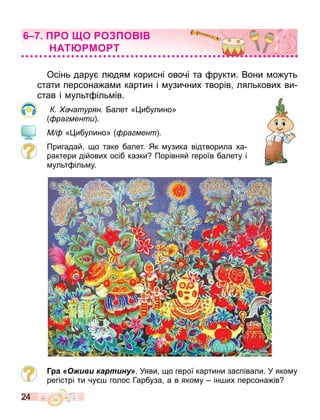 24
Осінь дару л дя корисні овочі та рукти. Вони о уть
стати персона а и картин і узичних творів лялькових ви
став і ульт іль ів.
а атур н алет « ибулино»
ра менти .
М « ибулино» ра мент
Пригадай о таке балет. Як узика відтворила ха
рактери дійових осіб казки Порівняй героїв балету і
ульт іль у.
Г а Оживи картину». Уяви о герої картини заспівали. У яко у
регістрі ти чу голос Гарбуза а в яко у ін их персона ів
О О О О
АТ МО Т
 