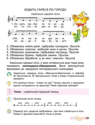 25
О ГА УЗ ПО ГО О У
Українс ка народна існ
2. Обізвалась овта диня гарбузова господиня. рис ів.
. Обізвались огірочки гарбузові сини й дочки. рис ів
. Обізвалась оркови я гарбузовая сестри я. рис ів.
. Обізвались буряки гарбузові свояки. рис ів.
. Обізвалась бараболя а за не і квасоля. рис ів.
Українські народні пісні у яких оспіву ться різні пори року
назива ть календа н д ими. Вони викону ться
відповідно до народного господарського календаря.
Українська народна пісня « енчичок бренчичок» в оброб і
М еонтови а. М Мусор с ки . Гопак з опери « орочинський
яр арок».
то викону пісн співак чи хор ане ь звучить у виконанні
одного інстру ента чи оркестру Який характер елодій
Проплескай рит гопака.
Порахуй усіх «родичів гарбузових» про яких співа ться в пісні.
азо із друзя и виконайте пісн в ролях.
1. о дить гар буз по го ро ду
пи та ть ся сво го ро ду:
«Ой чи и ві чи здо ро ві
всі ро ди чі гар бу зо ві »
Г ак український народний тане ь.
 