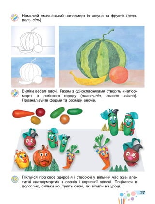 27
На ал й с ачненький нат р орт із кавуна та руктів аква
ре сі .
Виліпи веселі овочі. азо з однокласника и створіть «нат р
орт» з го інкого городу асти ін со оне тісто .
Проаналізуйте ор и та роз іри овочів.
Піклуйся про сво здоров я і створ й у вільний час иві апе
титні «нат р орти» з овочів і корисної зелені. По ікався в
дорослих скільки ко ту ть овочі які ліпили на уро і.
 