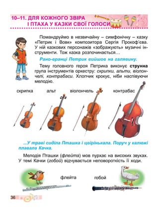 36
По андруй о в незвичайну си онічну казку
«Петрик і Вовк» ко позитора ергія Проко ва.
У ній казкових персона ів «зобра у ть» узичні ін
стру енти. о казка розпочина ться
Рано-вранці Петрик вийшов на галявину.
е у головного героя Петрика викону с нна
група інстру ентів оркестру: скри ки а ти віо он
е і контра аси. лопчик кроку ніби наспіву чи
елоді .
...У траві сиділа Пташка і цвірінькала. Поруч у калюжі
плавала Качка.
Мелодія Пта ки е та ов пурха на високих звуках.
У те і Качки о о відчува ться неповороткість її ходи.
ДЛ КО ОГО А
ТА А КА КИ С О ГОЛОСИ
скрипка альт віолончель контрабас
лейта гобой
контрабас
 