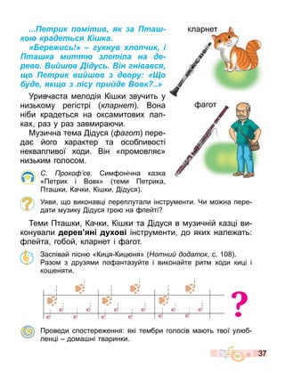 37
...Петрик помітив, як за Пташ-
кою крадеться Кішка.
«Бережись!» – гукнув хлопчик, і
Пташка миттю злетіла на де-
рево. Вийшов Дідусь. Він гнівався,
що Петрик вийшов з двору: «Що
буде, якщо з лісу прийде Вовк?..»
Уривчаста елодія Кі ки звучить у
низько у регістрі к арнет . Вона
ніби крадеться на окса итових лап
ках раз у раз зав ира чи.
Музична те а ідуся а от пере
да його характер та особливості
неквапливої ходи. Він «про овля »
низьки голосо .
роко в. и онічна казка
«Петрик і Вовк» те и Петрика
Пта ки Качки Кі ки ідуся .
Уяви о виконав і переплутали інстру енти. Чи о на пере
дати узику ідуся гро на лейті
е и Пта ки Качки Кі ки та ідуся в узичній каз і ви
конували де е н д інстру енти до яких нале ать:
лейта гобой кларнет і агот.
Заспівай пісн «Ки я Ки ня» отни додаток с. 10 .
азо з друзя и по антазуйте і виконайте рит ходи ки і і
ко еняти.
?
Проведи спостере ення: які те бри голосів а ть твої ул б
лен і до а ні тваринки.
кларнет
агот
кларнет
агот
 
