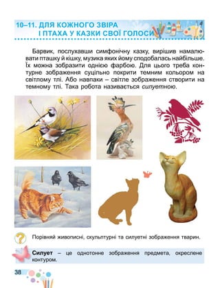 38
арвик послухав и си онічну казку вирі ив на ал
вати пта ку й кі ку узика яких йо у сподобалась найбіль е.
х о на зобразити одні арбо . ля ього треба кон
турне зобра ення су ільно покрити те ни кольоро на
світло у тлі. Або навпаки світле зобра ення створити на
те но у тлі. ака робота назива ться си уетно .
Порівняй ивописні скульптурні та силуетні зобра ення тварин.
Сил е е однотонне зобра ення пред ета окреслене
контуро .
ДЛ КО ОГО А
ТА А КА КИ С О ГОЛОСИ
 