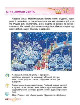 44
Надворі зи а. Набли а ться багато свят: різдвяні ново
річні і звичайно свято Миколая на яке чека ть усі діти.
На іздво діти коляду ть. Вони ходять із зірко по хатах і
співа ть. На Новий рік співа ть едрівки ба а ть одне од
но у добра иру злагоди і здоров я.
іва ді. Зи а. Із иклу «Пори року».
Українські колядки та едрівки: « тарий рік и
на » «Нова радість стала» « едрик» та ін і а
ви ором .
характеризуй прослухані твори. Порівняй зи ові настрої
в узи і та на картині. Уяви себе в гурті колядників або
едрувальників. Заспівай разо з ни и відо і українські
пісні.
М « іздво» к «Один удо а» ра мент едрик .
ИМО С ТА
 