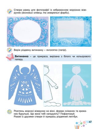 47
твори ра ку для отогра ії із зобра ення орозних візе
рунків воскови о іве та акваре ні ар и .
Вирі різдвяну витинанку янголятко а ір .
озглянь орозні візерунки на вікні ор и сні инок та кри а
них бурульок. о вони тобі нагаду ть По антазуй.
азо із друзя и створи й прикрась різдвяний леп бук.
и инанка е прикраса вирізана з білого чи кольорового
паперу.
 
