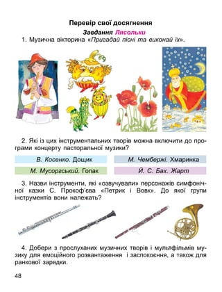 е е с д с ненн
Завдання Лясольки
1. Музична вікторина « ри ада існі та викона ї ».
2. Які із их інстру ентальних творів о на вкл чити до про
гра и кон ерту пасторальної узики
. Назви інстру енти які «озвучували» персона ів си оніч
ної казки . Проко ва «Петрик і Вовк». о якої групи
інстру ентів вони нале ать
. обери з прослуханих узичних творів і ульт іль ів у
зику для е о ійного розванта ення і заспоко ння а тако для
ранкової зарядки.
осенко. о ик
М Мусор с ки . Гопак
М ем ер і. аринка
а арт
48
 