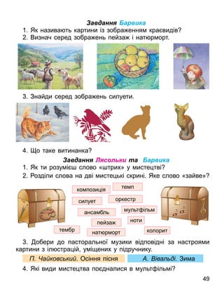 Завдання Барвика
1. Як назива ть картини із зобра ення кра видів
2. Визнач серед зобра ень пейза і нат р орт.
. Знайди серед зобра ень силуети.
. о таке витинанка
Завдання Лясольки та Барвика
1. Як ти розу і слово « трих» у исте тві
2. озділи слова на дві исте ькі скрині. Яке слово «зайве»
. обери до пасторальної узики відповідні за настроя и
картини з іл стра ій у і ених у підручнику.
а ковс ки . Осіння пісня іва ді Зи а
. Які види исте тва по дналися в ульт іль і
49
нат р орт
оркестр
ко пози ія те п
анса бль
пейза
те бр
ульт іль
силует
колорит
ноти
 