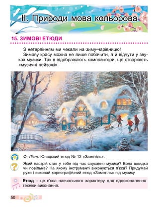 50
З нетерпіння и чекали на зи у чарівни
Зи ову красу о на не ли е побачити а й відчути у зву
ках узики. ак її відобра а ть ко позитори о створ ть
« узичні пейза і».
іст. на ький ет д 12 «За етіль».
Який настрій став у тебе під час слухання узики Вона видка
чи повільна На яко у інстру енті викону ться п са Приду ай
рухи і виконай хореогра ічний ет д «За етіль» під узику.
юд е п са навчального характеру для вдосконалення
техніки виконання.
. Природи ова кольорова
ИМО Т ДИ
 