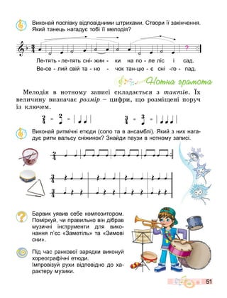 51
Виконай поспівку відповідни и триха и. твори її закінчення.
Який тане ь нагаду тобі її елодія
œ ˙ œ
,
˙ œ ˙ œ ˙ œ ˙ œ
П ,
˙ œ
- - - - -
Партитура
е тять ле тять сні ин ки на по ле ліс і сад.
Ве се лий свій та но чок тан сні го пад.
:
Мелодія в нотному записі склада т ся з òàêòіâ.
величину визнача ðîçìіð ци ри, о розмі ені поруч
із кл чем.
Виконай рит ічні ет ди соло та в анса блі . Який з них нага
ду рит вальсу сні инок Знайди паузи в нотно у записі.
арвик уявив себе ко позиторо .
По іркуй чи правильно він дібрав
узичні інстру енти для вико
нання п с «За етіль» та «Зи ові
сни».
Під час ранкової зарядки виконуй
хореогра ічні ет ди.
І провізуй рухи відповідно до ха
рактеру узики.
Íîòíà ãðàìîòà
 