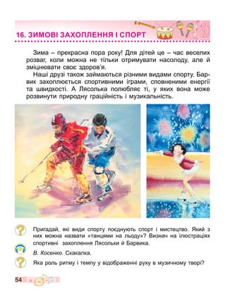 54
Зи а прекрасна пора року ля дітей е час веселих
розваг коли о на не тільки отри увати насолоду але й
з і н вати сво здоров я.
На і друзі тако зай а ться різни и вида и спорту. ар
вик захопл ться спортивни и ігра и сповнени и енергії
та видкості. А ясолька пол бля ті у яких вона о е
розвинути природну гра ійність і узикальність.
Пригадай які види спорту по дну ть спорт і исте тво. Який з
них о на назвати «тан я и на льоду» Визнач на іл стра іях
спортивні захоплення ясольки й арвика.
осенко. какалка.
Яка роль рит у і те пу у відобра енні руху в узично у творі
ИМО А О Л С О Т
 
