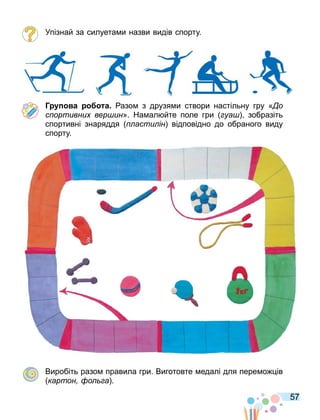 57
Упізнай за силуета и назви видів спорту.
Г а а азо з друзя и створи настільну гру « о
с ортивни вер ин». На ал йте поле гри уа зобразіть
спортивні знаряддя асти ін відповідно до обраного виду
спорту.
Виробіть разо правила гри. Виготовте едалі для пере о ів
картон о а .
 